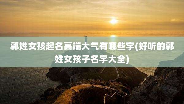 郭姓女孩起名高端大气有哪些字(好听的郭姓女孩子名字大全)