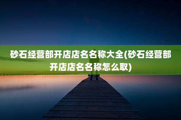 砂石经营部开店店名名称大全(砂石经营部开店店名名称怎么取)