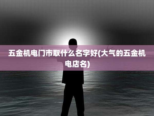 五金机电门市取什么名字好(大气的五金机电店名)