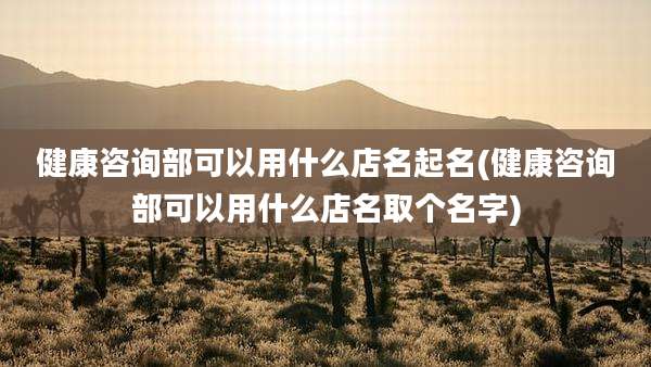 健康咨询部可以用什么店名起名(健康咨询部可以用什么店名取个名字)