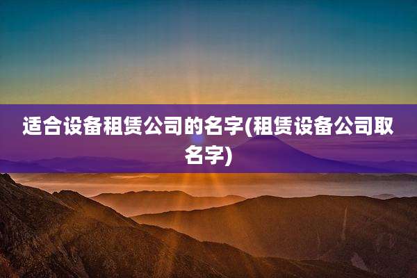 适合设备租赁公司的名字(租赁设备公司取名字)