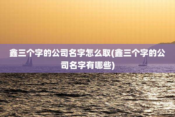 鑫三个字的公司名字怎么取(鑫三个字的公司名字有哪些)
