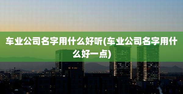 车业公司名字用什么好听(车业公司名字用什么好一点)