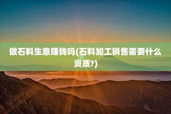 做石料生意赚钱吗(石料加工销售需要什么资质?)