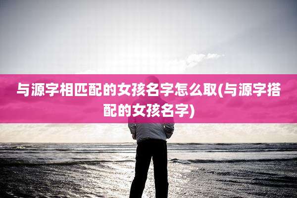 与源字相匹配的女孩名字怎么取(与源字搭配的女孩名字)