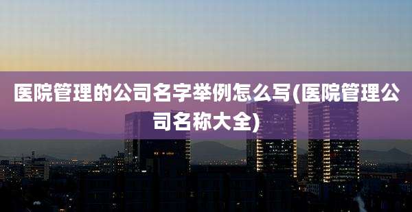 医院管理的公司名字举例怎么写(医院管理公司名称大全)