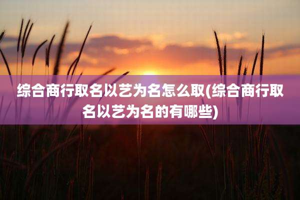综合商行取名以艺为名怎么取(综合商行取名以艺为名的有哪些)