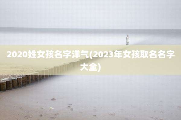 2020姓女孩名字洋气(2023年女孩取名名字大全)