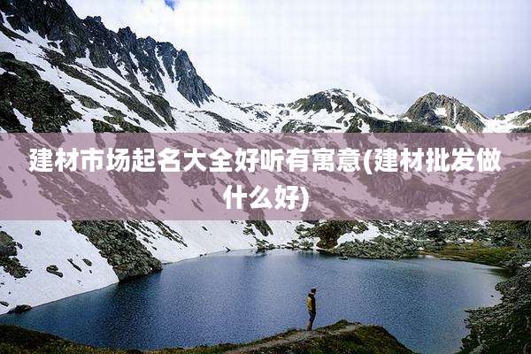 建材市场起名大全好听有寓意(建材批发做什么好)