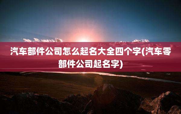 汽车部件公司怎么起名大全四个字(汽车零部件公司起名字)