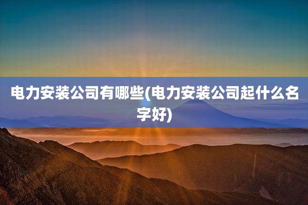电力安装公司有哪些(电力安装公司起什么名字好)