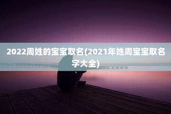2022周姓的宝宝取名(2021年姓周宝宝取名字大全)