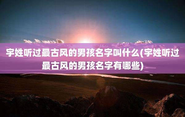 宇姓听过最古风的男孩名字叫什么(宇姓听过最古风的男孩名字有哪些)