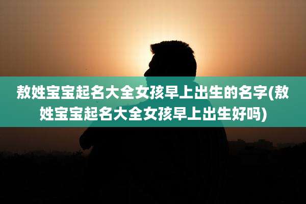 敖姓宝宝起名大全女孩早上出生的名字(敖姓宝宝起名大全女孩早上出生好吗)