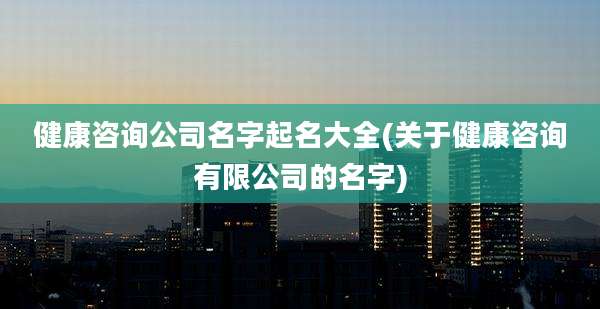 健康咨询公司名字起名大全(关于健康咨询有限公司的名字)