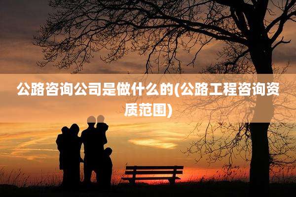 公路咨询公司是做什么的(公路工程咨询资质范围)