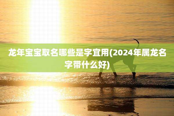 龙年宝宝取名哪些是字宜用(2024年属龙名字带什么好)