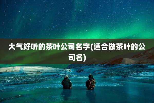 大气好听的茶叶公司名字(适合做茶叶的公司名)