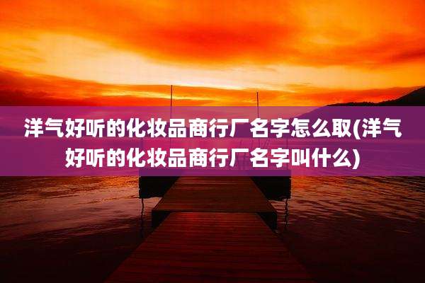 洋气好听的化妆品商行厂名字怎么取(洋气好听的化妆品商行厂名字叫什么)