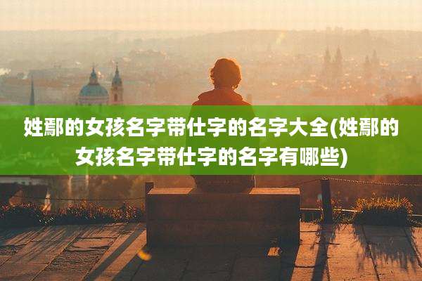 姓鄢的女孩名字带仕字的名字大全(姓鄢的女孩名字带仕字的名字有哪些)