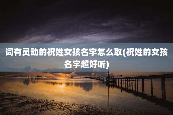 词有灵动的祝姓女孩名字怎么取(祝姓的女孩名字超好听)
