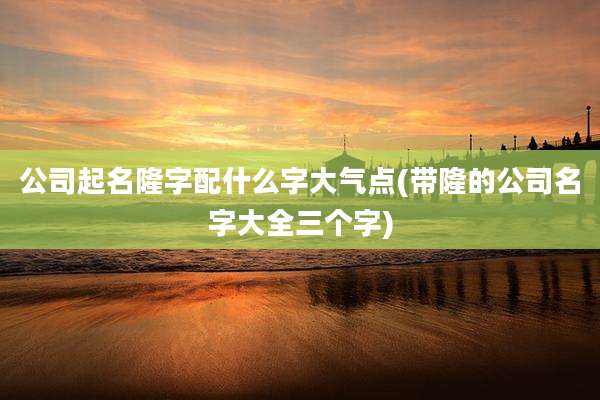 公司起名隆字配什么字大气点(带隆的公司名字大全三个字)