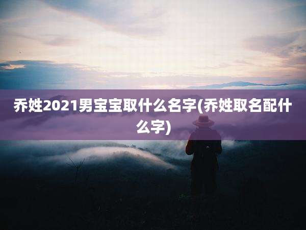 乔姓2021男宝宝取什么名字(乔姓取名配什么字)