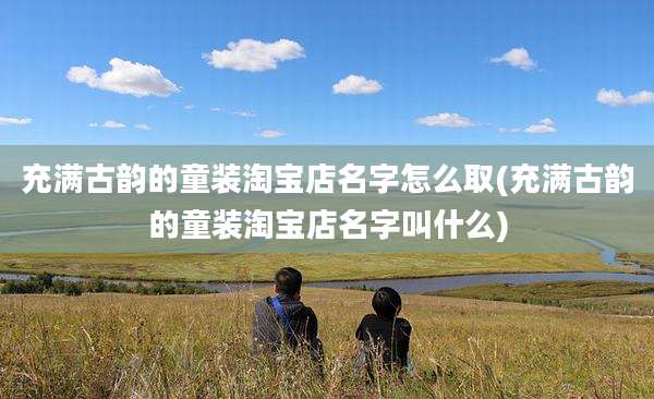 充满古韵的童装淘宝店名字怎么取(充满古韵的童装淘宝店名字叫什么)