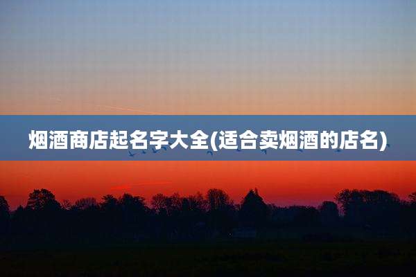 烟酒商店起名字大全(适合卖烟酒的店名)