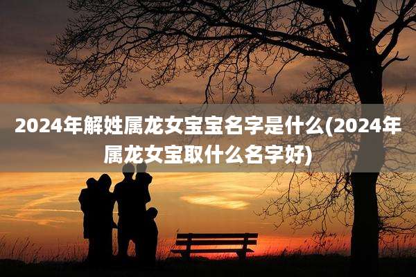 2024年解姓属龙女宝宝名字是什么(2024年属龙女宝取什么名字好)