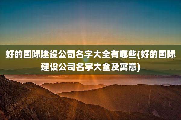 好的国际建设公司名字大全有哪些(好的国际建设公司名字大全及寓意)