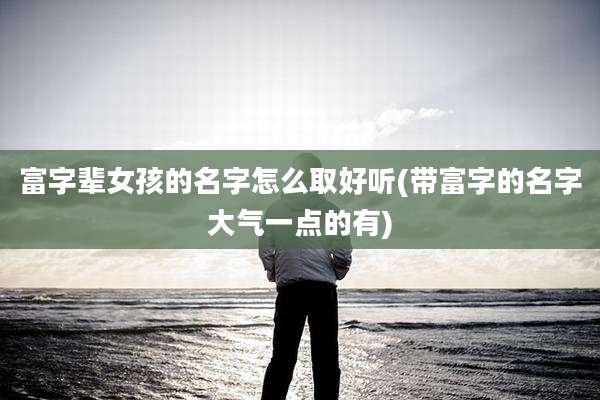 富字辈女孩的名字怎么取好听(带富字的名字大气一点的有)