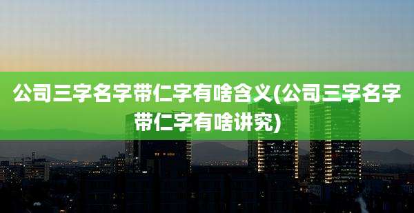 公司三字名字带仁字有啥含义(公司三字名字带仁字有啥讲究)