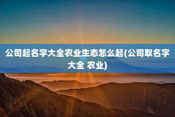 公司起名字大全农业生态怎么起(公司取名字大全 农业)