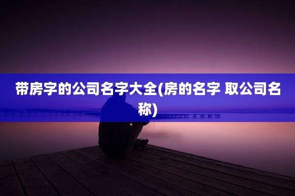 带房字的公司名字大全(房的名字 取公司名称)