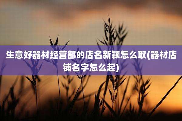 生意好器材经营部的店名新颖怎么取(器材店铺名字怎么起)
