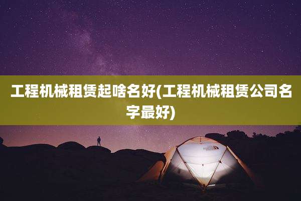 工程机械租赁起啥名好(工程机械租赁公司名字最好)