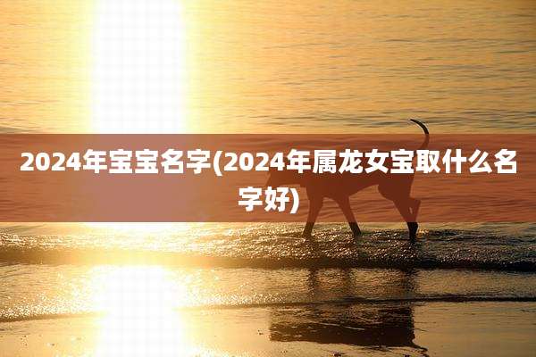 2024年宝宝名字(2024年属龙女宝取什么名字好)