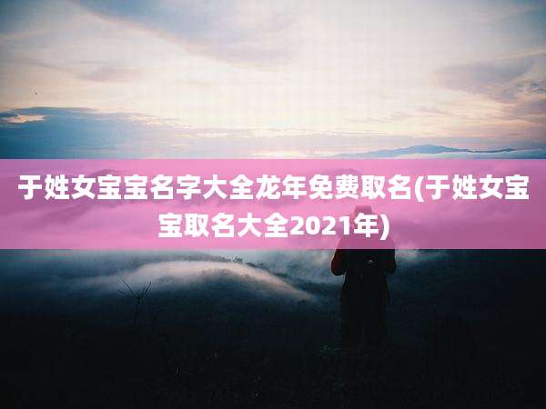 于姓女宝宝名字大全龙年免费取名(于姓女宝宝取名大全2021年)