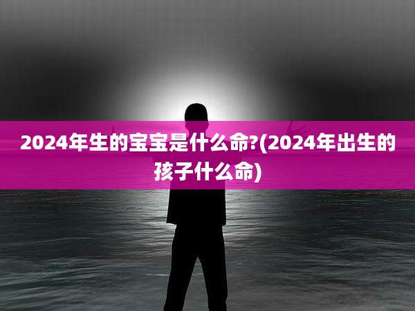 2024年生的宝宝是什么命?(2024年出生的孩子什么命)