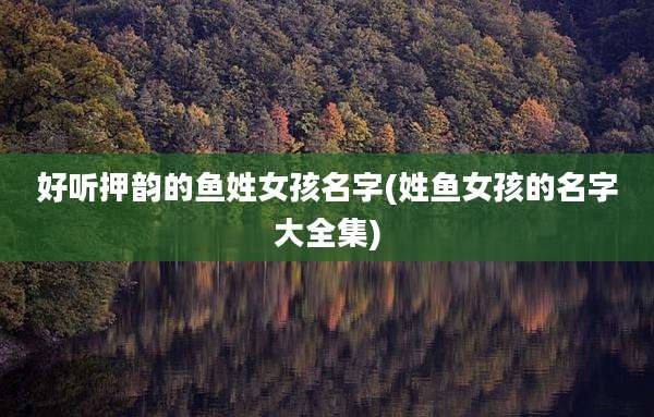 好听押韵的鱼姓女孩名字(姓鱼女孩的名字大全集)