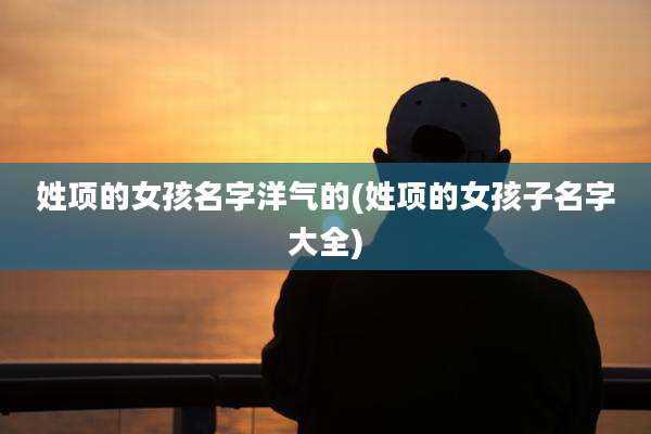姓项的女孩名字洋气的(姓项的女孩子名字大全)
