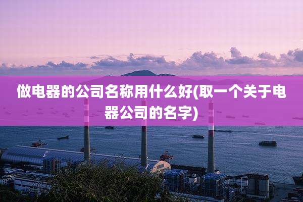 做电器的公司名称用什么好(取一个关于电器公司的名字)