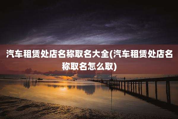 汽车租赁处店名称取名大全(汽车租赁处店名称取名怎么取)