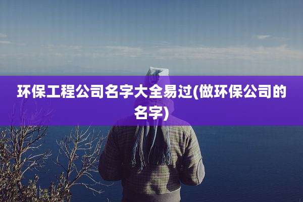 环保工程公司名字大全易过(做环保公司的名字)