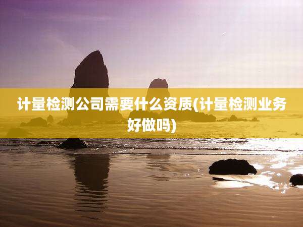 计量检测公司需要什么资质(计量检测业务好做吗)