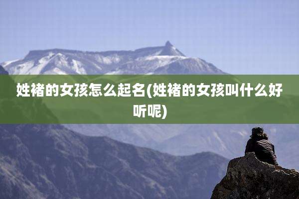 姓褚的女孩怎么起名(姓褚的女孩叫什么好听呢)