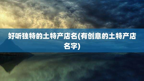 好听独特的土特产店名(有创意的土特产店名字)