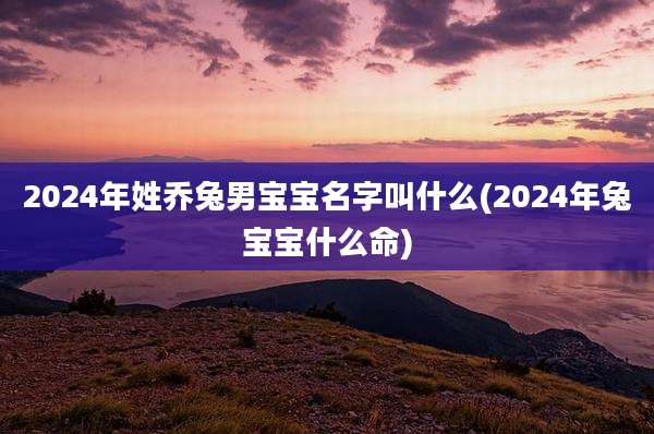 2024年姓乔兔男宝宝名字叫什么(2024年兔宝宝什么命)