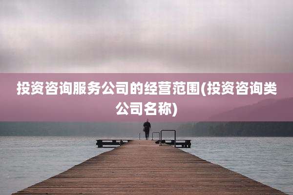 投资咨询服务公司的经营范围(投资咨询类公司名称)